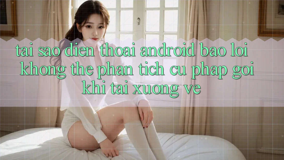 Tại sao điện thoại Android báo lỗi “Không thể phân tích cú pháp gói” khi tải xuống về?