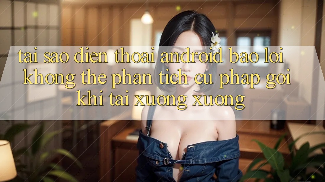 Tại sao điện thoại Android báo lỗi “Không thể phân tích cú pháp gói” khi tải xuống xuống?