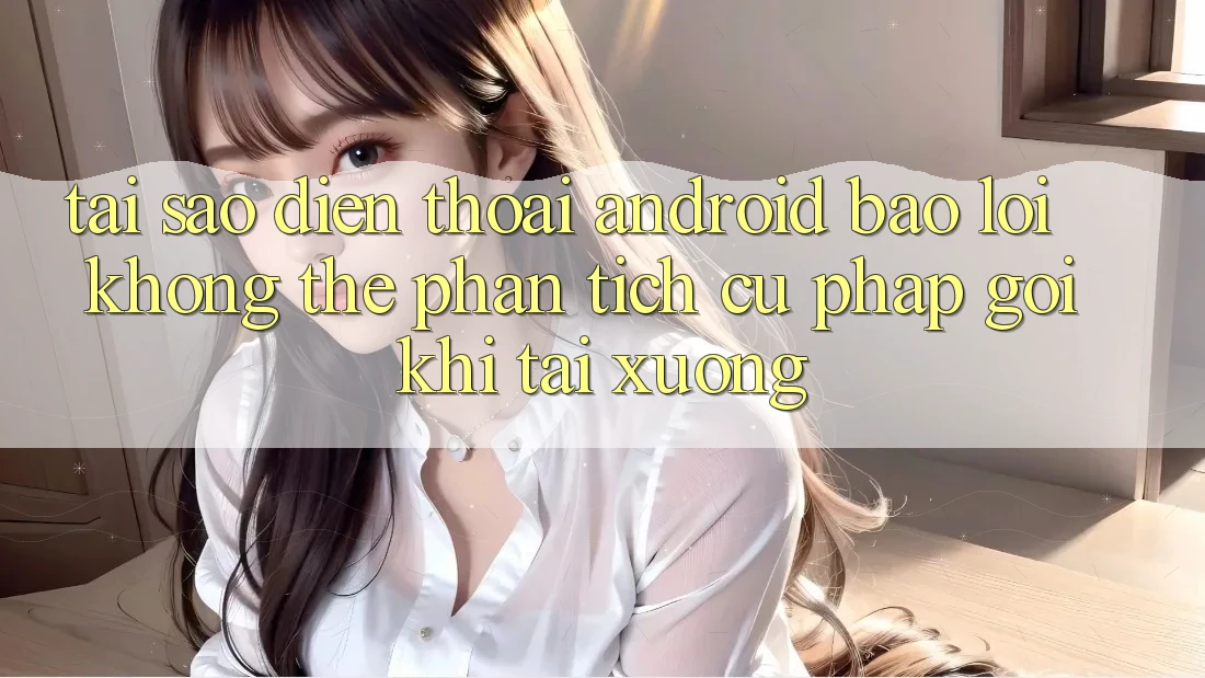 Tại sao điện thoại Android báo lỗi “Không thể phân tích cú pháp gói” khi tải xuống?