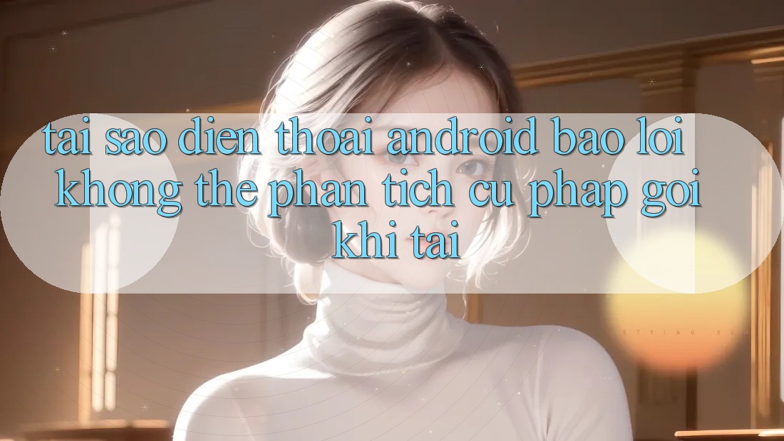 Tại sao điện thoại Android báo lỗi “Không thể phân tích cú pháp gói” khi tải?