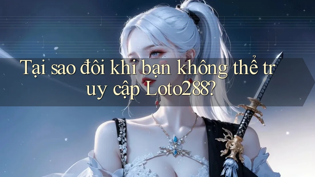 Tại sao đôi khi bạn không thể truy cập Loto288?
