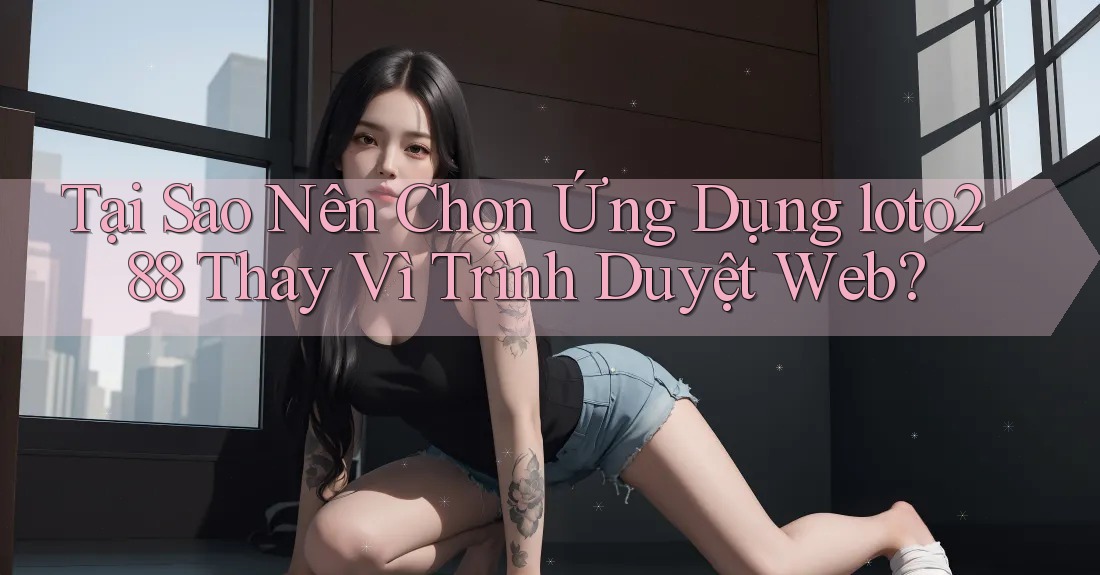 Tại Sao Nên Chọn Ứng Dụng loto288 Thay Vì Trình Duyệt Web?