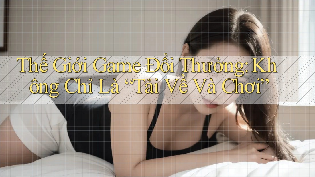 Thế Giới Game Đổi Thưởng: Không Chỉ Là “Tải Về Và Chơi”