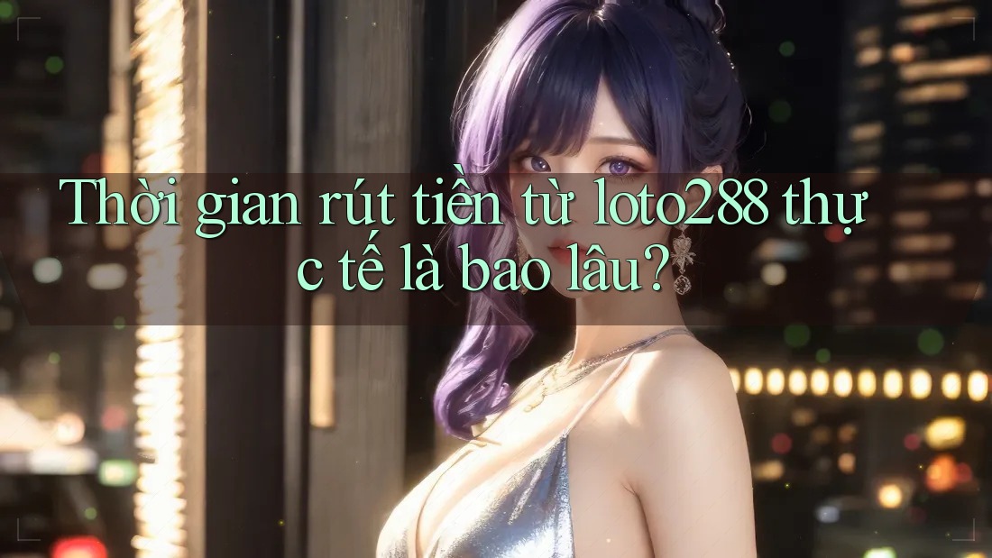 Thời gian rút tiền từ loto288 thực tế là bao lâu?