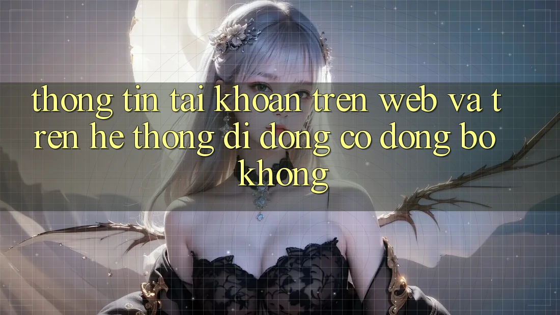 Thông tin tài khoản trên web và trên hệ thống di động có đồng bộ không?