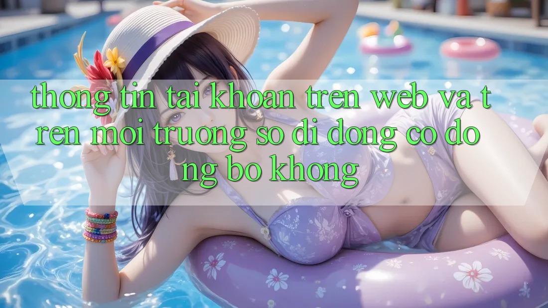 Thông tin tài khoản trên web và trên môi trường số di động có đồng bộ không?