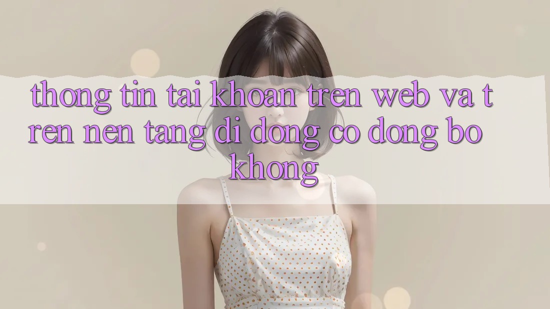 Thông tin tài khoản trên web và trên nền tảng di động có đồng bộ không?