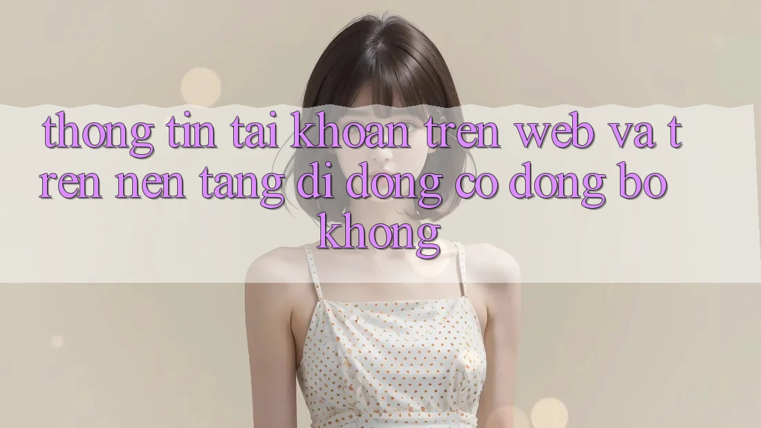 Thông tin tài khoản trên web và trên nền tảng di động có đồng bộ không?