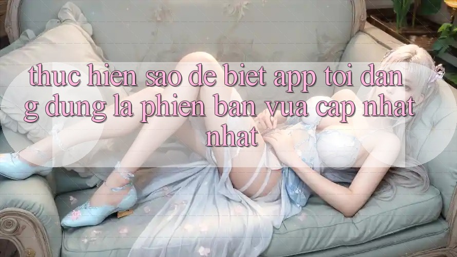 Thực hiện sao để biết app tôi đang dùng là phiên bản vừa cập nhật nhất?
