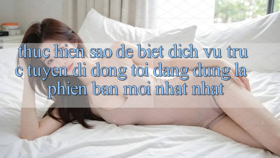Thực hiện sao để biết dịch vụ trực tuyến di động tôi đang dùng là phiên bản mới nhất nhất?
