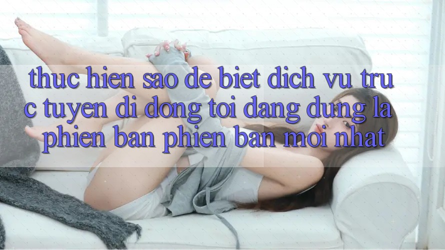 Thực hiện sao để biết dịch vụ trực tuyến di động tôi đang dùng là phiên bản phiên bản mới nhất?