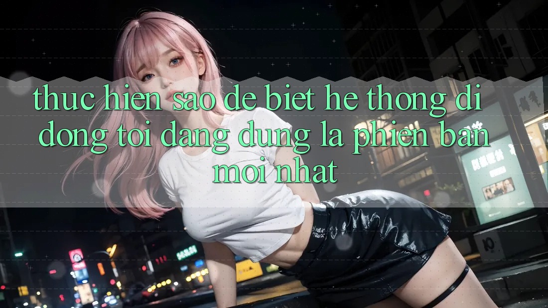 Thực hiện sao để biết hệ thống di động tôi đang dùng là phiên bản mới nhất?