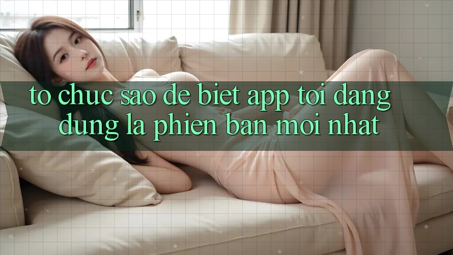 Tổ chức sao để biết app tôi đang dùng là phiên bản mới nhất?