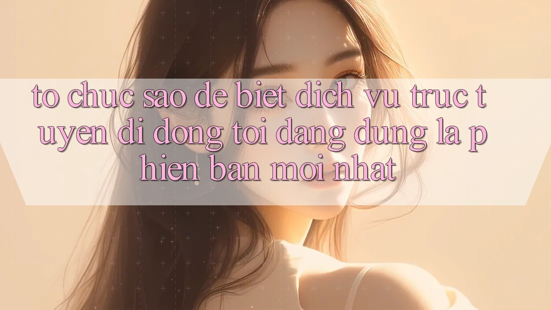 Tổ chức sao để biết dịch vụ trực tuyến di động tôi đang dùng là phiên bản mới nhất?