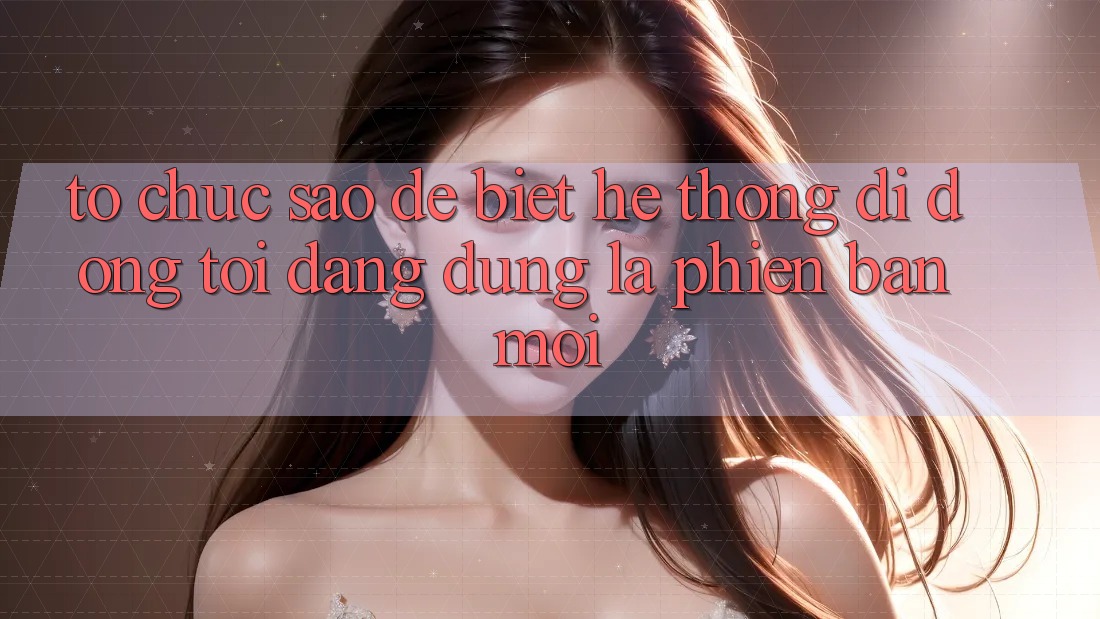 Tổ chức sao để biết hệ thống di động tôi đang dùng là phiên bản mới?