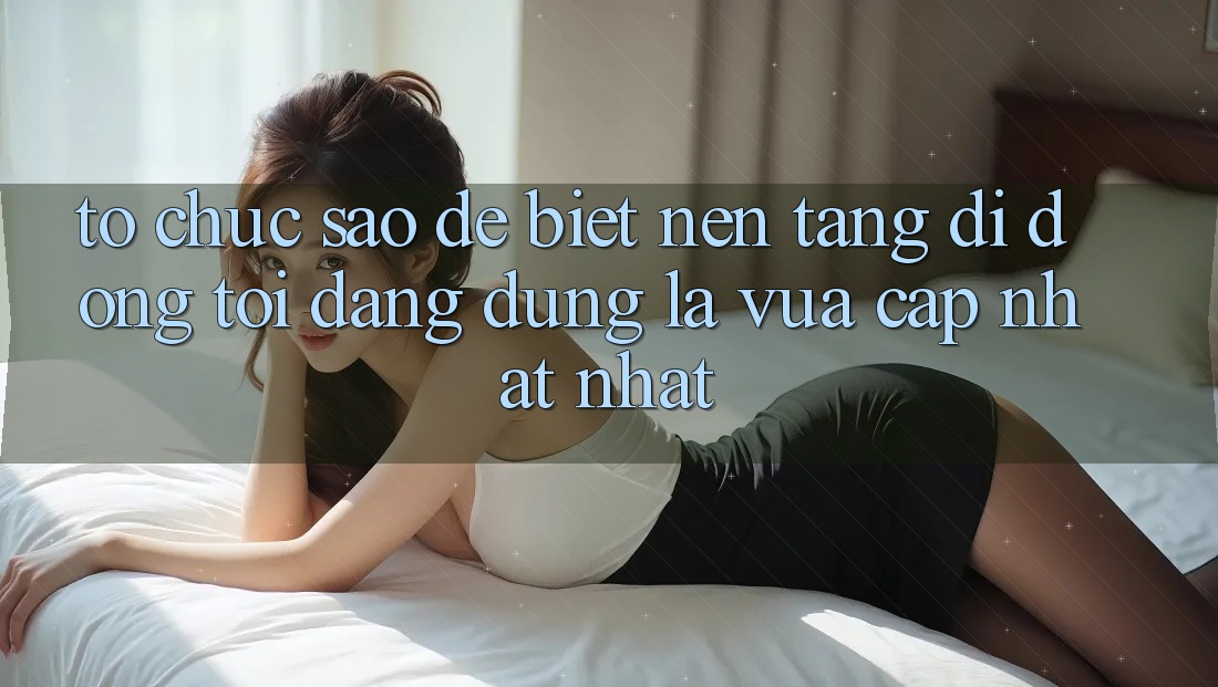 Tổ chức sao để biết nền tảng di động tôi đang dùng là vừa cập nhật nhất?