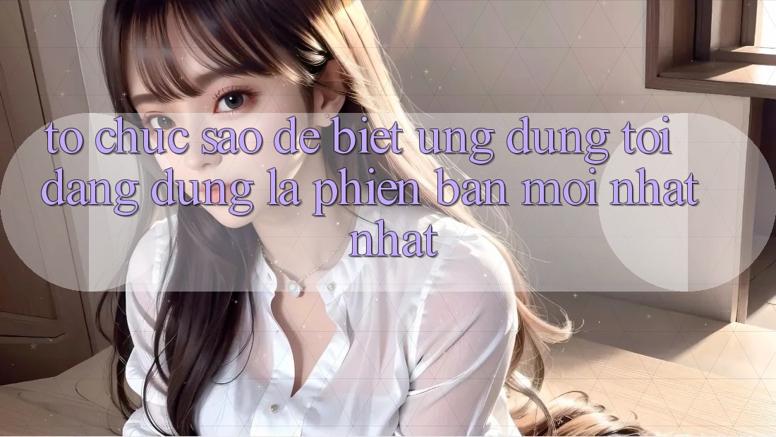 Tổ chức sao để biết ứng dụng tôi đang dùng là phiên bản mới nhất nhất?