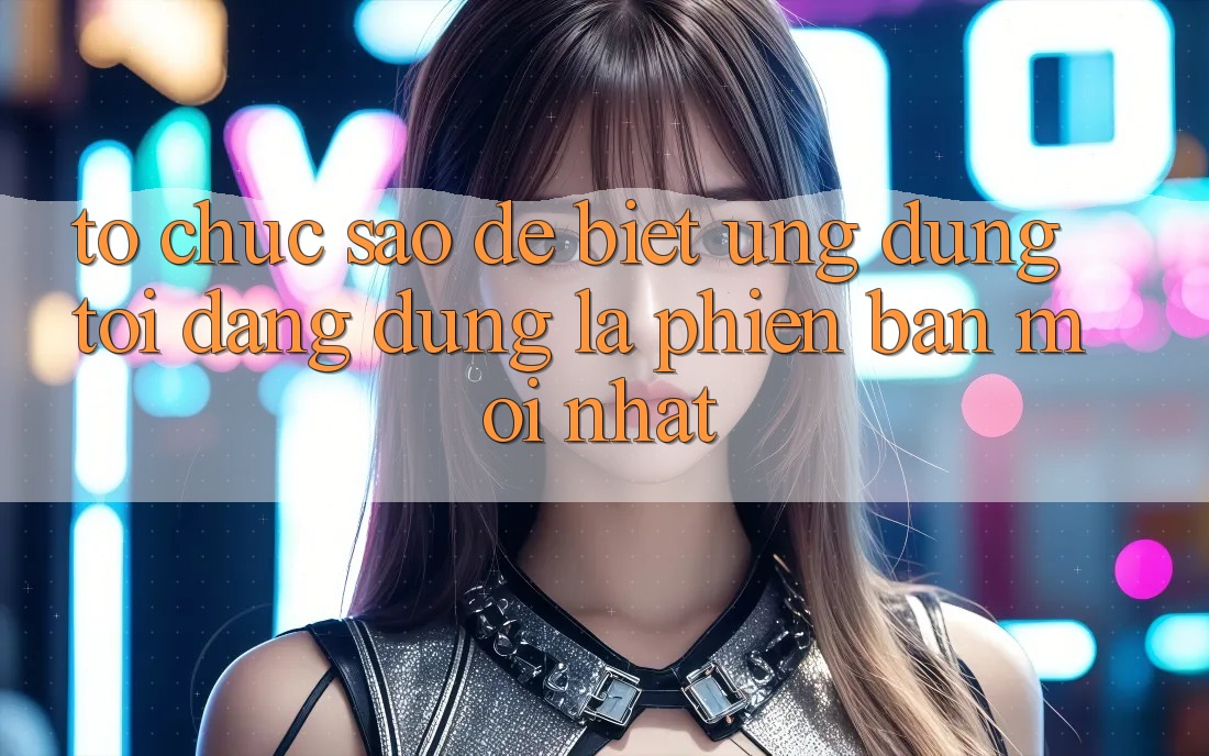 Tổ chức sao để biết ứng dụng tôi đang dùng là phiên bản mới nhất?