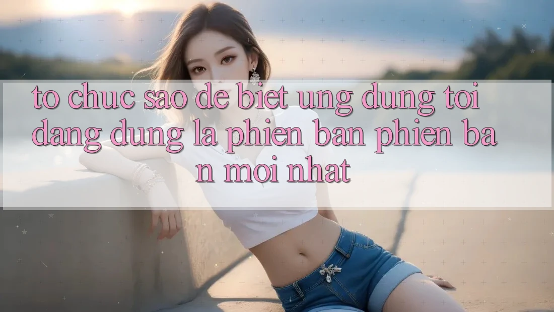 Tổ chức sao để biết ứng dụng tôi đang dùng là phiên bản phiên bản mới nhất?