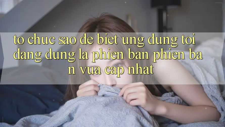 Tổ chức sao để biết ứng dụng tôi đang dùng là phiên bản phiên bản vừa cập nhật?