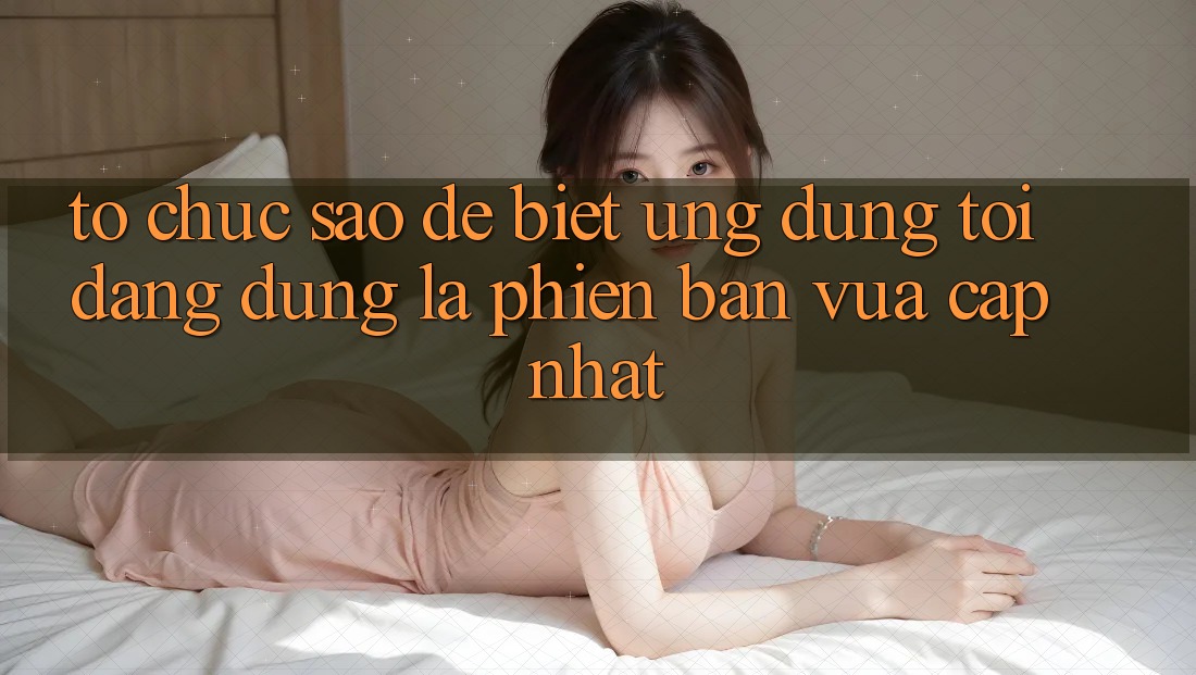 Tổ chức sao để biết ứng dụng tôi đang dùng là phiên bản vừa cập nhật?