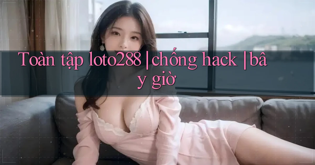 Toàn tập loto288 chống hack bây giờ