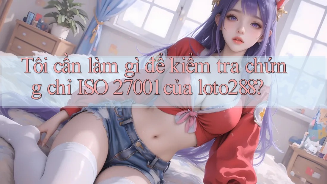 Tôi cần làm gì để kiểm tra chứng chỉ ISO 27001 của loto288?