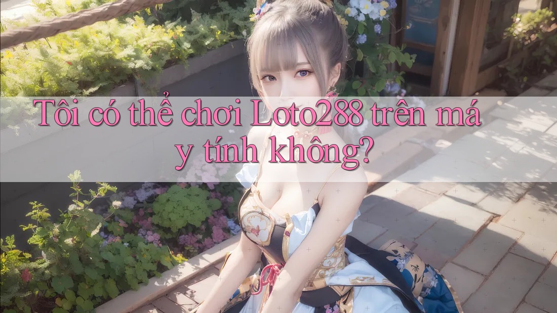 Tôi có thể chơi Loto288 trên máy tính không?