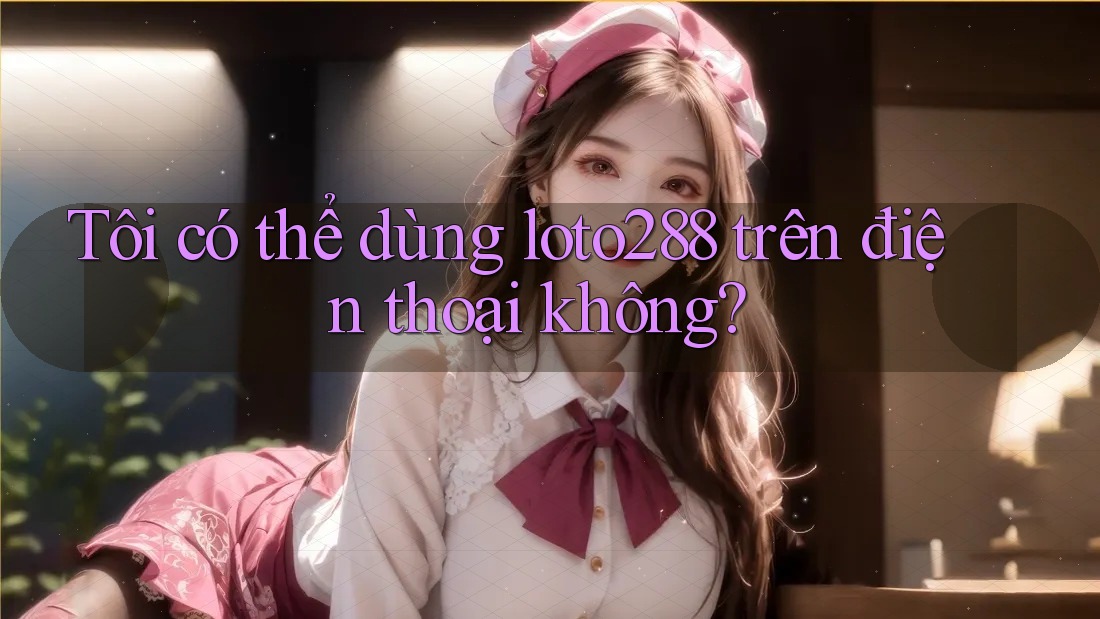 Tôi có thể dùng loto288 trên điện thoại không?