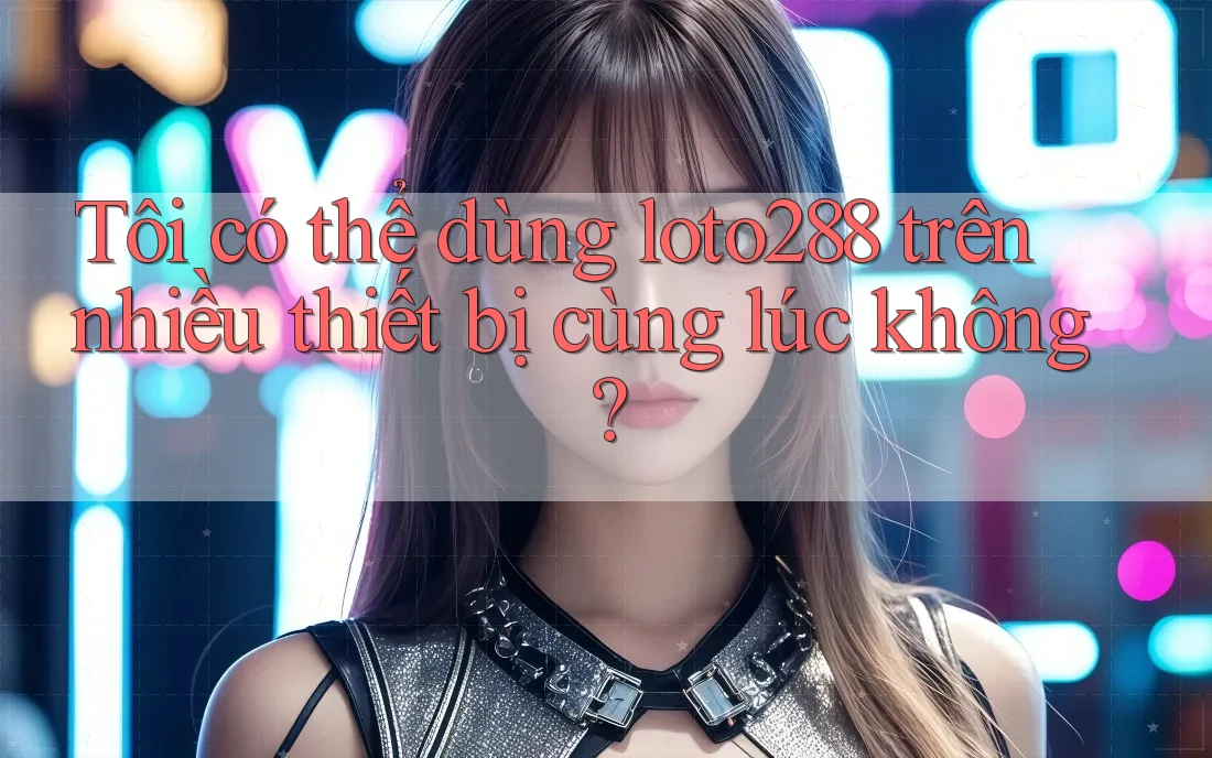 Tôi có thể dùng loto288 trên nhiều thiết bị cùng lúc không?