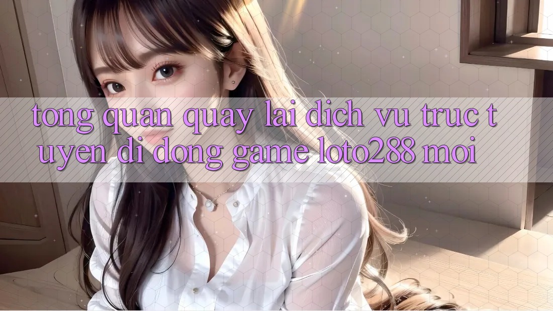 Tổng Quan Quay lại Dịch vụ trực tuyến di động Game Loto288 Mới