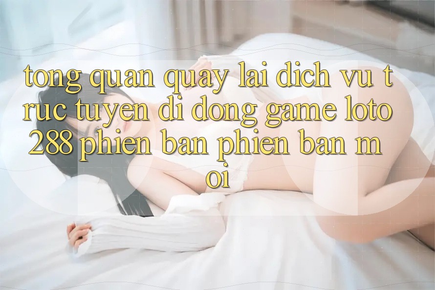 Tổng Quan Quay lại Dịch vụ trực tuyến di động Game Loto288 Phiên Bản Phiên bản mới