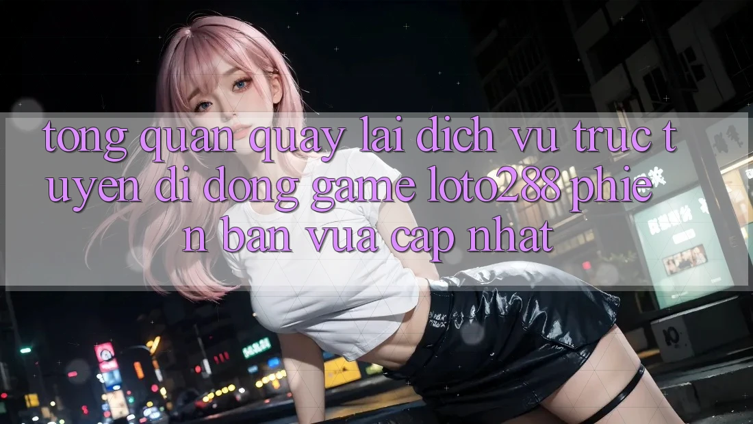 Tổng Quan Quay lại Dịch vụ trực tuyến di động Game Loto288 Phiên Bản Vừa cập nhật