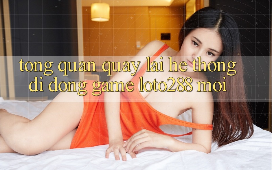 Tổng Quan Quay lại Hệ thống di động Game Loto288 Mới