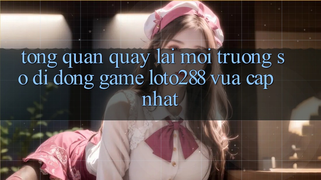Tổng Quan Quay lại Môi trường số di động Game Loto288 Vừa cập nhật
