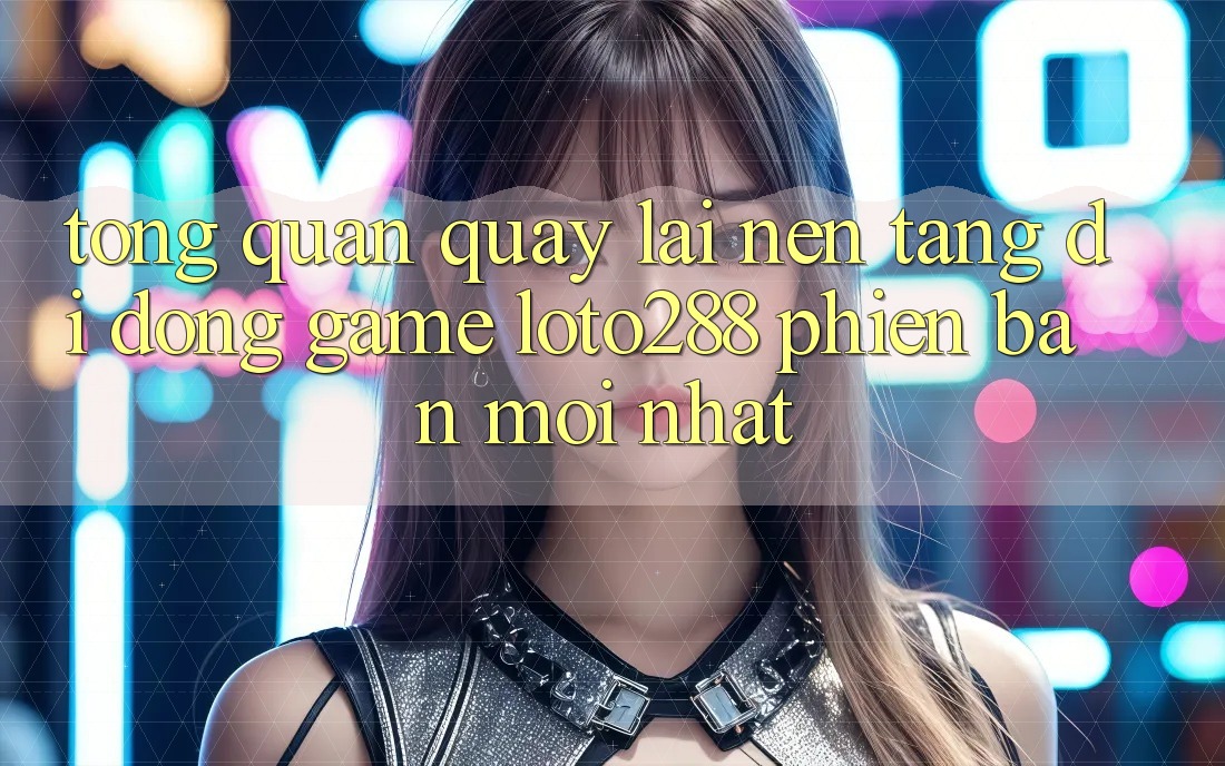 Tổng Quan Quay lại Nền tảng di động Game Loto288 Phiên Bản Mới nhất