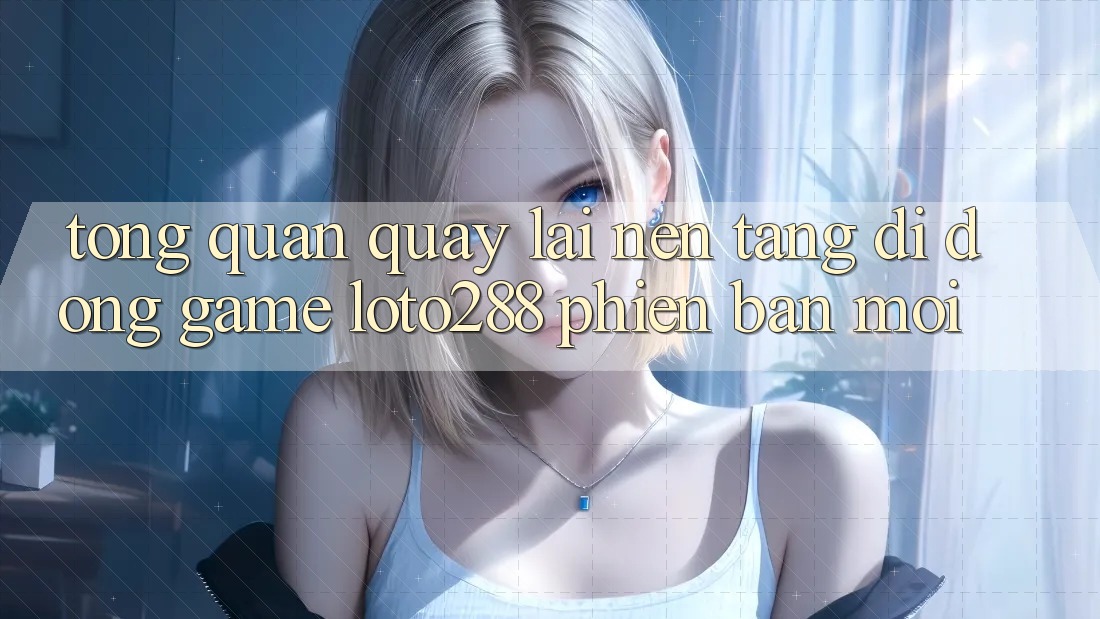 Tổng Quan Quay lại Nền tảng di động Game Loto288 Phiên Bản Mới