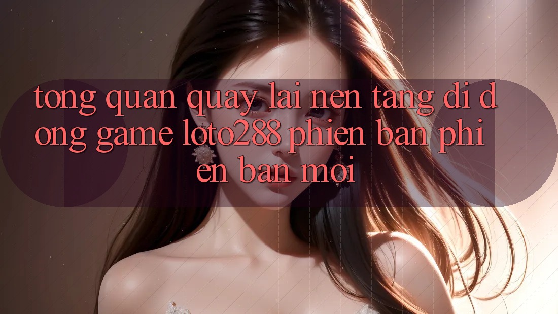 Tổng Quan Quay lại Nền tảng di động Game Loto288 Phiên Bản Phiên bản mới