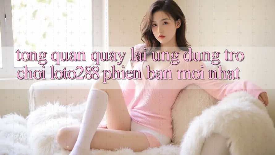 Tổng Quan Quay lại Ứng Dụng Trò chơi Loto288 Phiên Bản Mới nhất