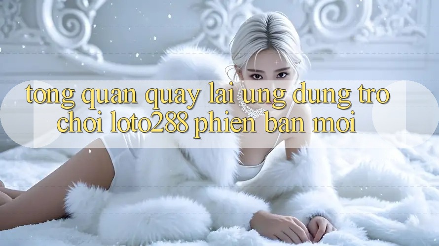 Tổng Quan Quay lại Ứng Dụng Trò chơi Loto288 Phiên Bản Mới