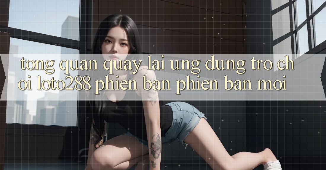 Tổng Quan Quay lại Ứng Dụng Trò chơi Loto288 Phiên Bản Phiên bản mới