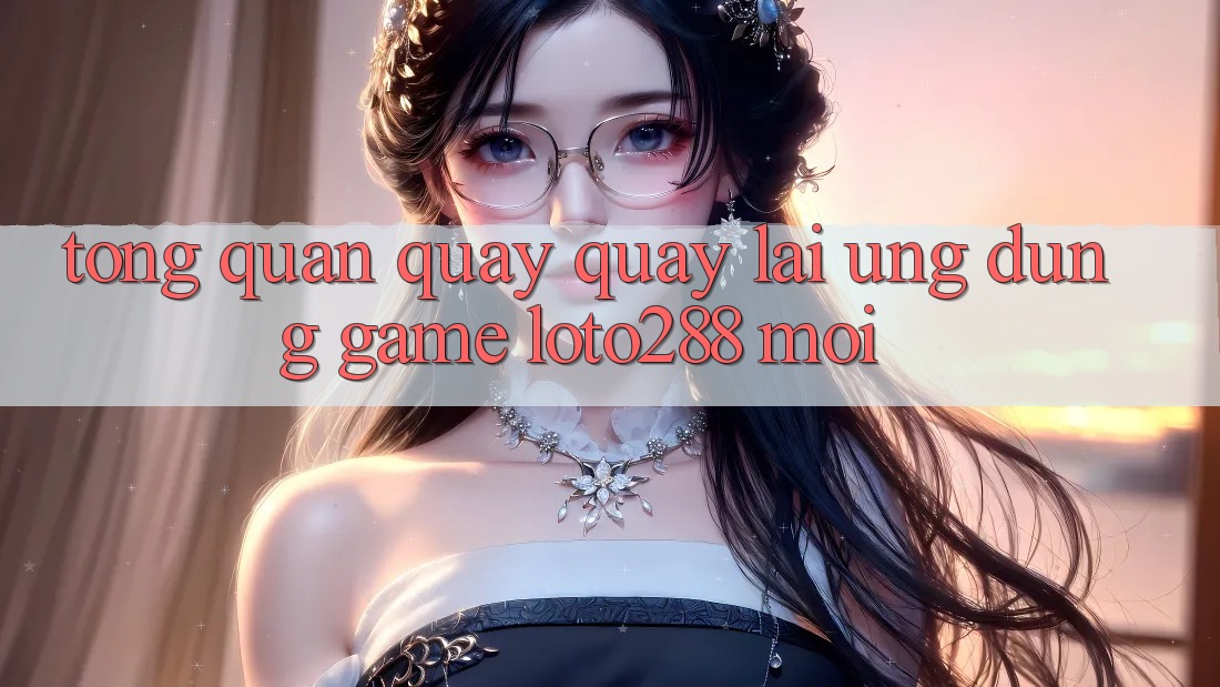 Tổng Quan Quay quay lại Ứng dụng Game Loto288 Mới