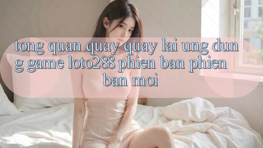 Tổng Quan Quay quay lại Ứng Dụng Game Loto288 Phiên Bản Phiên bản mới