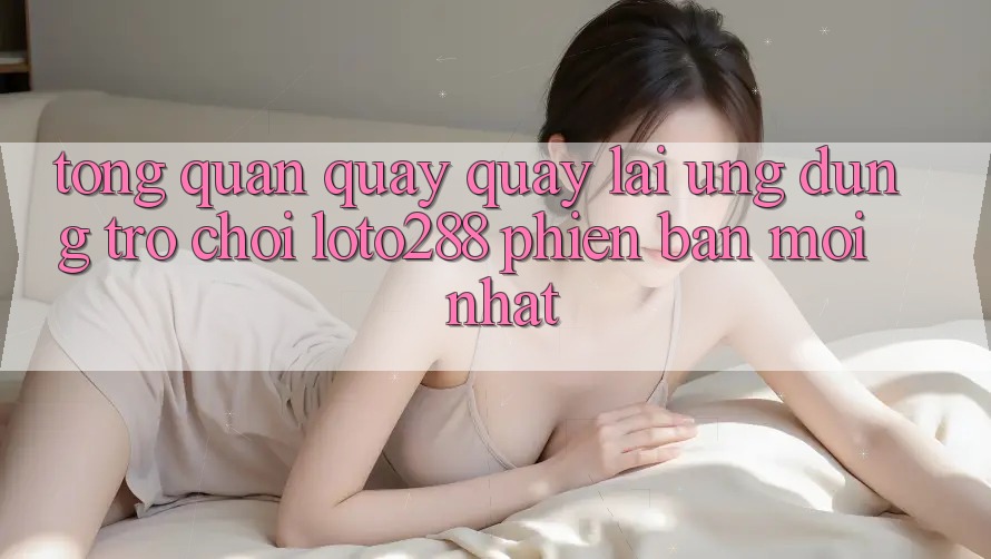 Tổng Quan Quay quay lại Ứng Dụng Trò chơi Loto288 Phiên Bản Mới nhất