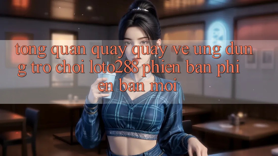 Tổng Quan Quay quay về Ứng Dụng Trò chơi Loto288 Phiên Bản Phiên bản mới