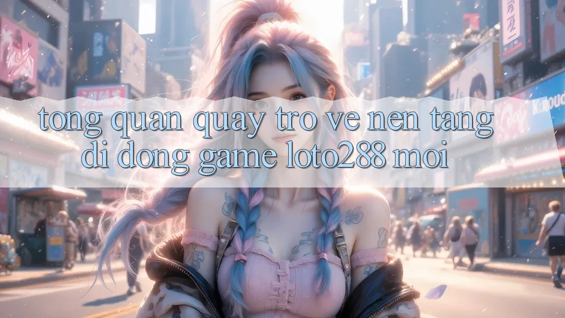 Tổng Quan Quay trở về Nền tảng di động Game Loto288 Mới