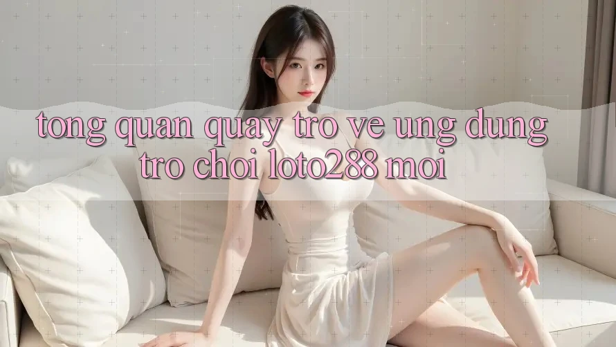 Tổng Quan Quay trở về Ứng Dụng Trò chơi Loto288 Mới