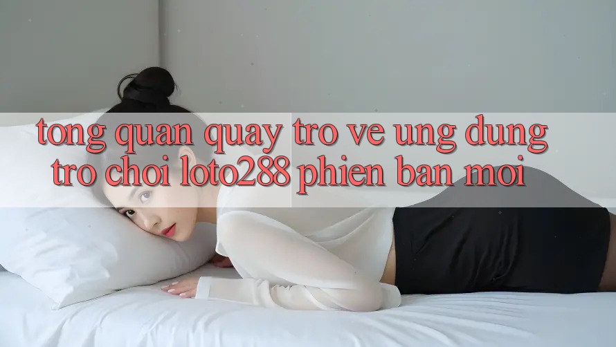 Tổng Quan Quay trở về Ứng Dụng Trò chơi Loto288 Phiên Bản Mới