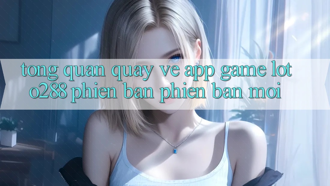 Tổng Quan Quay về App Game Loto288 Phiên Bản Phiên bản mới