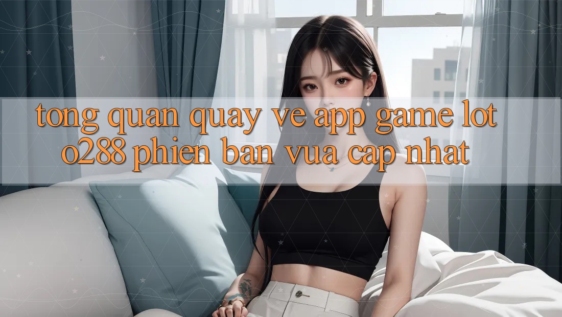 Tổng Quan Quay về App Game Loto288 Phiên Bản Vừa cập nhật